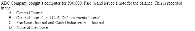 ABC Company bought a computer for P30,000. Paid % and issued a note for the balance. This is recorded
in the
A. General Journal
B. General Journal and Cash Disbursements Journal
C. Purchases Journal and Cash Disbursements Journal
D. None of the above
