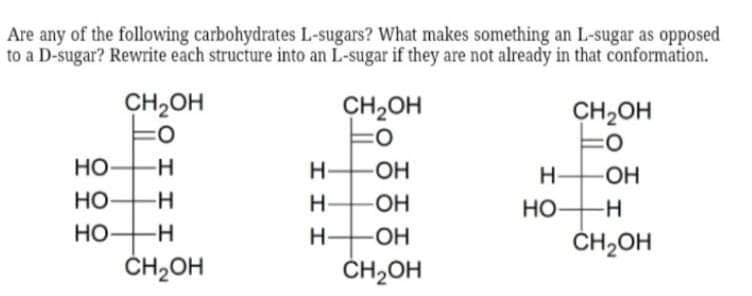 Are any of the following carbohydrates L-sugars? What makes something an L-sugar as opposed
to a D-sugar? Rewrite each structure into an L-sugar if they are not already in that conformation.
CH2OH
CH2OH
CH2OH
Но
H HOH
HO-
O-
Но
H-
Но
ČH2OH
-H-
Но-
H-
-O-
ČH2OH
ČH,OH
O I I I
