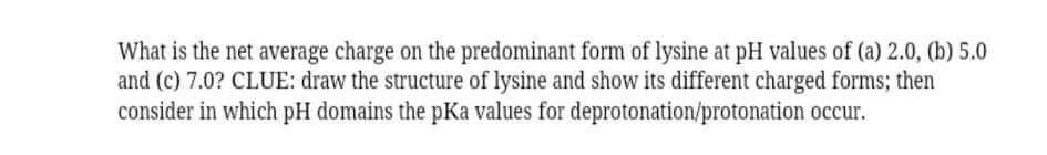 What is the net average charge on the predominant form of lysine at pH values of (a) 2.0, (b) 5.0
and (c) 7.0? CLUE: draw the structure of lysine and show its different charged forms; then
consider in which pH domains the pKa values for deprotonation/protonation occur.
