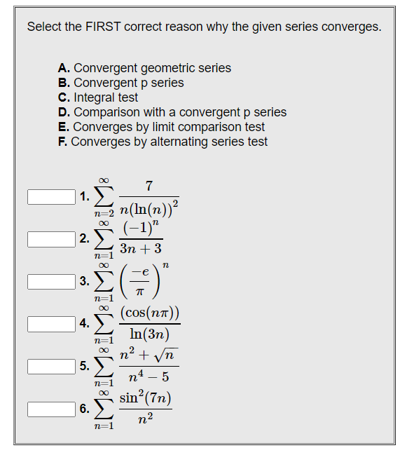 Select the FIRST correct reason why the given series converges.
A. Convergent geometric series
B. Convergent p series
C. Integral test
D. Comparison with a convergent p series
E. Converges by limit comparison test
F. Converges by alternating series test
7
n(ln(n))²
(-1)"
3n+3
(=)"
(cos(NT))
In(3n)
∞n² + √n
n4 - 5
sin² (7n)
n²
1.
2.
3.
4.
5.
6.
iM8iM8iM8iM81M81M8
n=2 N
n=1