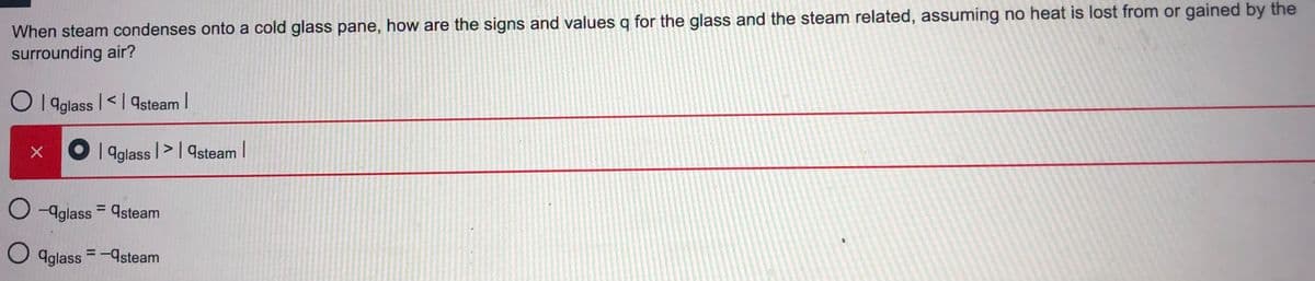 When steam condenses onto a cold glass pane, how are the signs and values q for the glass and the steam related, assuming no heat is lost from or gained by the
surrounding air?
O 1 aglass |<| 9steam I
X O aglass l>I qsteam |
O -Aglass = 9steam
%3D
O aglass =-9steam
%3D
