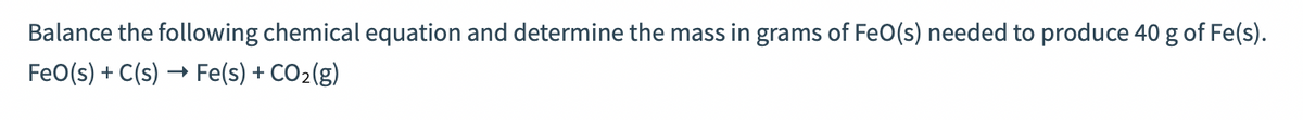Balance the following chemical equation and determine the mass in grams of FeO(s) needed to produce 40 g of Fe(s).
FeO(s) + C(s)
Fe(s) + CO2(g)
