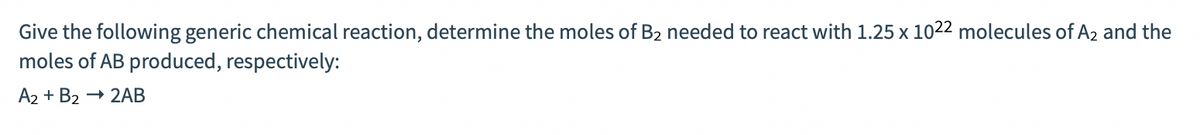 Give the following generic chemical reaction, determine the moles of B2 needed to react with 1.25 x 1022 molecules of A2 and the
moles of AB produced, respectively:
A2 + B2 → 2AB
