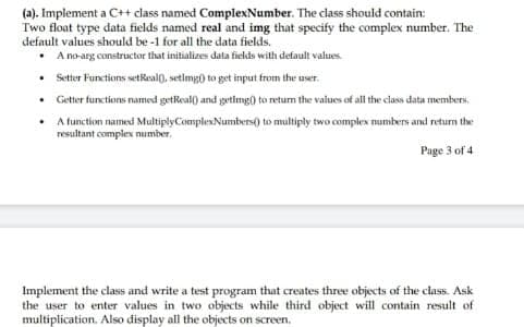 (a). Implement a C++ class named ComplexNumber. The class should contain:
Two float type data fields named real and img that specify the complex number. The
default values should be -1 for all the data fields.
A no-arg constructor that initializes data fields with default values.
• Setter Functions setReal(), setlmg() to get input from the user.
• Getter functions named getReal) and getlimg) to returm the values of all the class data members.
• Atunction named MultiplyComplexNumbers() to multiply two complex mumbers and return the
resultant complex number.
Page 3 of 4
Implement the class and write a test program that creates three objects of the class. Ask
the user to enter values in two objects while third object will contain result of
multiplication. Also display all the objects on screen.

