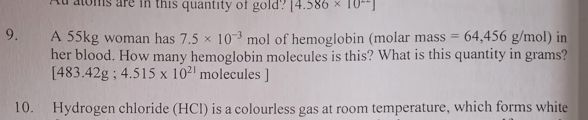 in this quantity of gold? [4.586
9.
64,456 g/mol) in
A 55kg woman has 7.5 x 10-3 mol of hemoglobin (molar mass =
her blood. How many hemoglobin molecules is this? What is this quantity in grams?
[483.42g ; 4.515 x 102' molecules ]
10.
Hydrogen chloride (HCI) is a colourless gas at room temperature, which forms white
