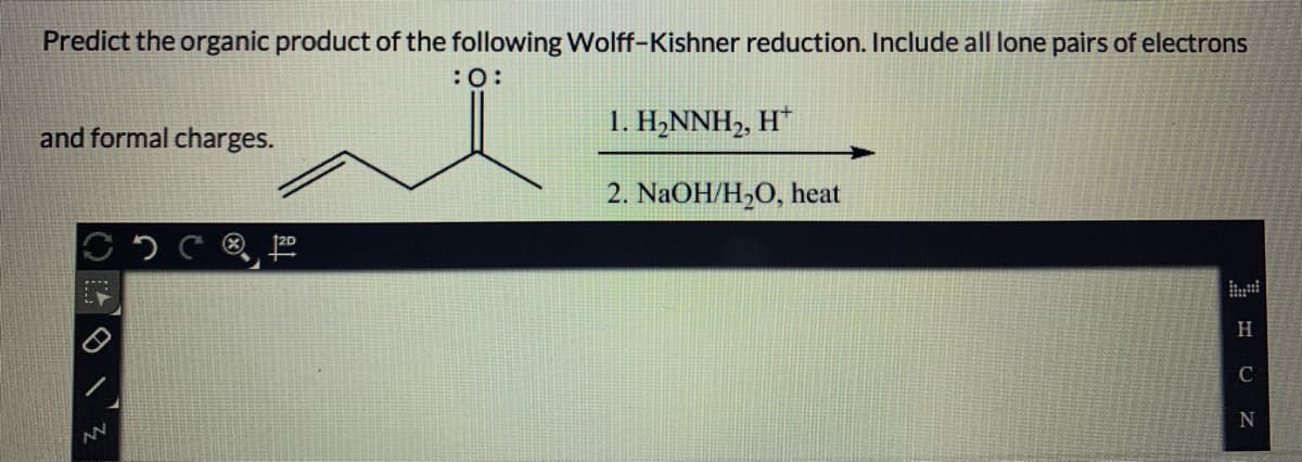 Predict the organic product of the following Wolff-Kishner reduction. Include all lone pairs of electrons
:0:
and formal charges.
1. H,NNH,, H*
2. NaOH/H2O, heat
®,
H.
C
N
