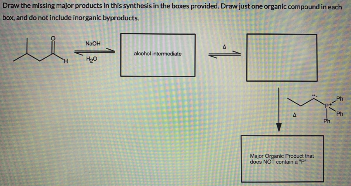 Draw the missing major products in this synthesis in the boxes provided. Draw just one organic compound in each
box, and do not include inorganic byproducts.
NaOH
alcohol intermediate
H.
H20
Ph
Ph
Ph
Major Organic Product that
does NOT contain a "P"
