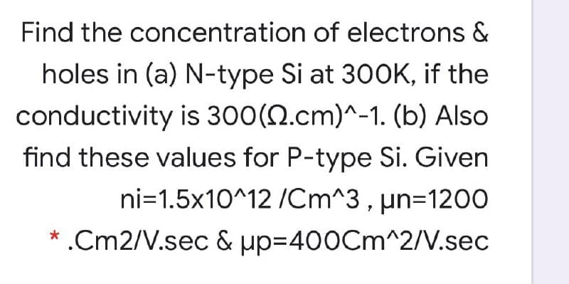 Find the concentration of electrons &
holes in (a) N-type Si at 300K, if the
conductivity is 300(N.cm)^-1. (b) Also
find these values for P-type Si. Given
ni=1.5x10^12 /Cm^3 , µn=1200
* .Cm2/V.sec & up=400Cm^2/V.sec
