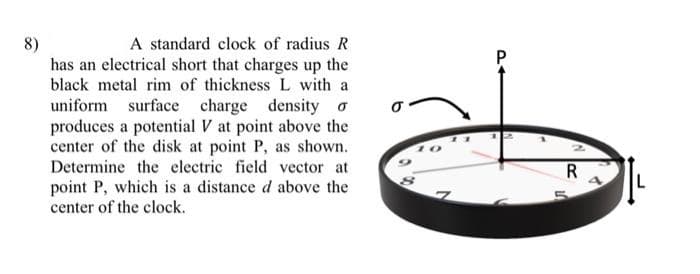 8)
A standard clock of radius R
has an electrical short that charges up the
black metal rim of thickness L with a
uniform surface charge density o
produces a potential V at point above the
center of the disk at point P, as shown.
Determine the electric field vector at
point P, which is a distance d above the
center of the clock.
R
14