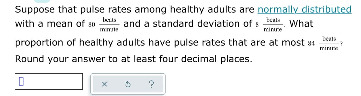 Suppose that pulse rates among healthy adults are normally distributed
beats
and a standard deviation of 8
beats
with a mean of 80
What
minute
minute
beats
proportion of healthy adults have pulse rates that are at most 84
minute
Round your answer to at least four decimal places.
?
