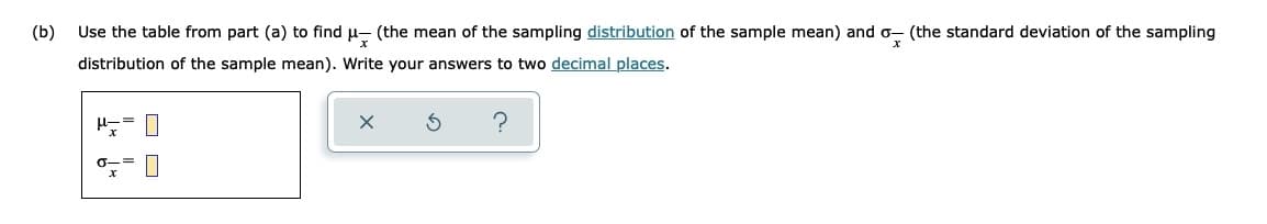 (b)
Use the table from part (a) to find p- (the mean of the sampling distribution of the sample mean) and o- (the standard deviation of the sampling
distribution of the sample mean). Write your answers to two decimal places.
O O
