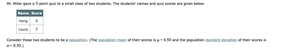 Mr. Miller gave a 5-point quiz to a small class of two students. The students' names and quiz scores are given below.
Name Score
Hong
4
Laura
Consider these two students to be a population. (The population mean of their scores is µ=4.50 and the population standard deviation of their scores is
o = 0.50.)

