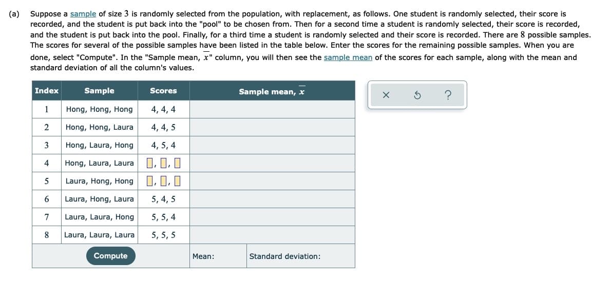 Suppose a sample of size 3 is randomly selected from the population, with replacement, as follows. One student is randomly selected, their score is
recorded, and the student is put back into the "pool" to be chosen from. Then for a second time a student is randomly selected, their score is recorded,
and the student is put back into the pool. Finally, for a third time a student is randomly selected and their score is recorded. There are 8 possible samples.
The scores for several of the possible samples have been listed in the table below. Enter the scores for the remaining possible samples. When you are
(a)
done, select "Compute". In the "Sample mean, x" column, you will then see the sample mean of the scores for each sample, along with the mean and
standard deviation of all the column's values.
Index
Sample
Scores
Sample mean, x
1
Hong, Hong, Hong
4, 4, 4
2
Hong, Hong, Laura
4, 4, 5
3
Hong, Laura, Hong
4, 5, 4
I, 1, I
O, 0, 0
4
Hong, Laura, Laura
5
Laura, Hong, Hong
6.
Laura, Hong, Laura
5, 4, 5
7
Laura, Laura, Hong
5, 5, 4
8
Laura, Laura, Laura
5, 5, 5
Compute
Mean:
Standard deviation:
