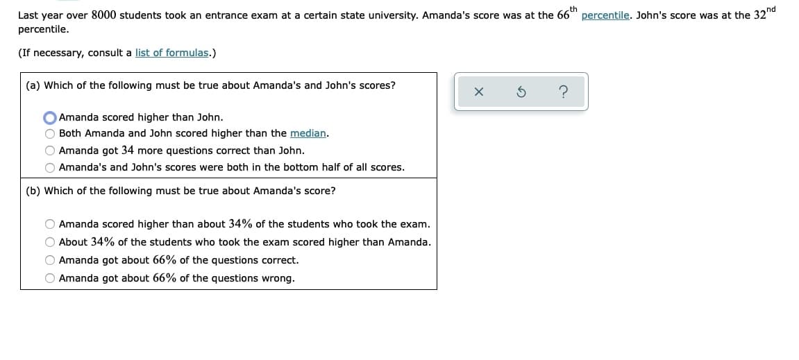 th
Last year over 8000 students took an entrance exam at a certain state university. Amanda's score was at the 66" percentile. John's score was at the 32d
percentile.
(If necessary, consult a list of formulas.)
(a) Which of the following must be true about Amanda's and John's scores?
O Amanda scored higher than John.
O Both Amanda and John scored higher than the median.
O Amanda got 34 more questions correct than John.
O Amanda's and John's scores were both in the bottom half of all scores.
(b) Which of the following must be true about Amanda's score?
O Amanda scored higher than about 34% of the students who took the exam.
O About 34% of the students who took the exam scored higher than Amanda.
O Amanda got about 66% of the questions correct.
O Amanda got about 66% of the questions wrong.
