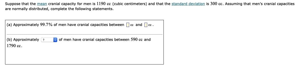Suppose that the mean cranial capacity for men is 1190 cc (cubic centimeters) and that the standard deviation is 300 cc. Assuming that men's cranial capacities
are normally distributed, complete the following statements.
(a) Approximately 99.7% of men have cranial capacities between I cc and cc.
(b) Approximately ?
of men have cranial capacities between 590 cc and
1790 cc.
