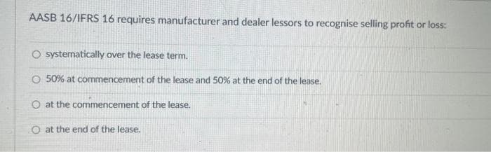 AASB 16/IFRS 16 requires manufacturer and dealer lessors to recognise selling profit or loss:
O systematically over the lease term.
O 50% at commencement of the lease and 50% at the end of the lease.
O at the commencement of the lease.
O at the end of the lease.