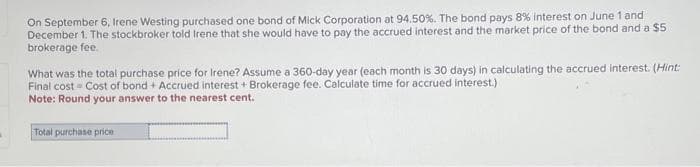 On September 6, Irene Westing purchased one bond of Mick Corporation at 94.50%. The bond pays 8% interest on June 1 and
December 1. The stockbroker told Irene that she would have to pay the accrued interest and the market price of the bond and a $5
brokerage fee.
What was the total purchase price for Irene? Assume a 360-day year (each month is 30 days) in calculating the accrued interest. (Hint:
Final cost Cost of bond + Accrued interest + Brokerage fee. Calculate time for accrued interest.)
Note: Round your answer to the nearest cent.
Total purchase price