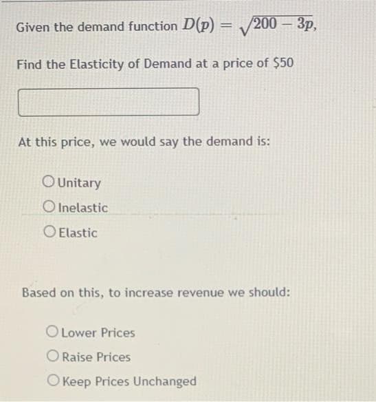 Given the demand function D(p) = /200 – 3p,
|
Find the Elasticity of Demand at a price of $50
At this price, we would say the demand is:
O Unitary
O Inelastic
O Elastic
Based on this, to increase revenue we should:
O Lower Prices
Raise Prices
O Keep Prices Unchanged
