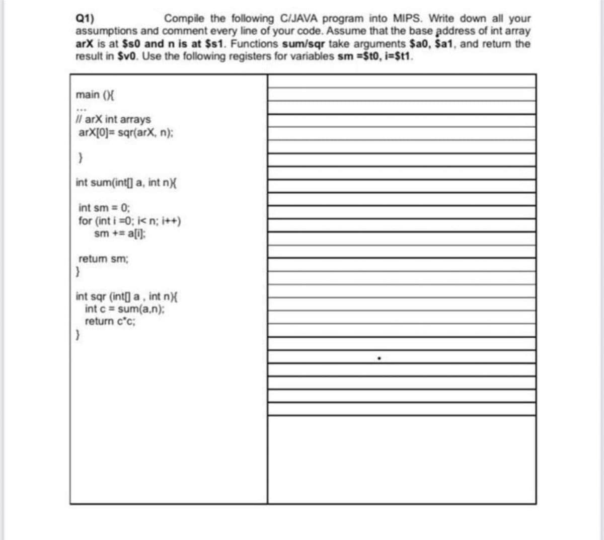 Q1)
assumptions and comment every line of your code. Assume that the base address of int array
arX is at $s0 and n is at $s1. Functions sum/sqr take arguments $a0, Ša1, and return the
result in Sv0. Use the following registers for variables sm =St0, i=$t1.
Compile the following C/JAVA program into MIPS. Write down all your
main (X
Il arX int arrays
arX[0]= sqr(arX, n);
int sum(int] a, int nX
int sm 0;
for (int i =0; ik n; i++)
sm += a[i):
retum sm;
int sqr (int] a, int n)X
int c = sum(a.n):
return c'c;
