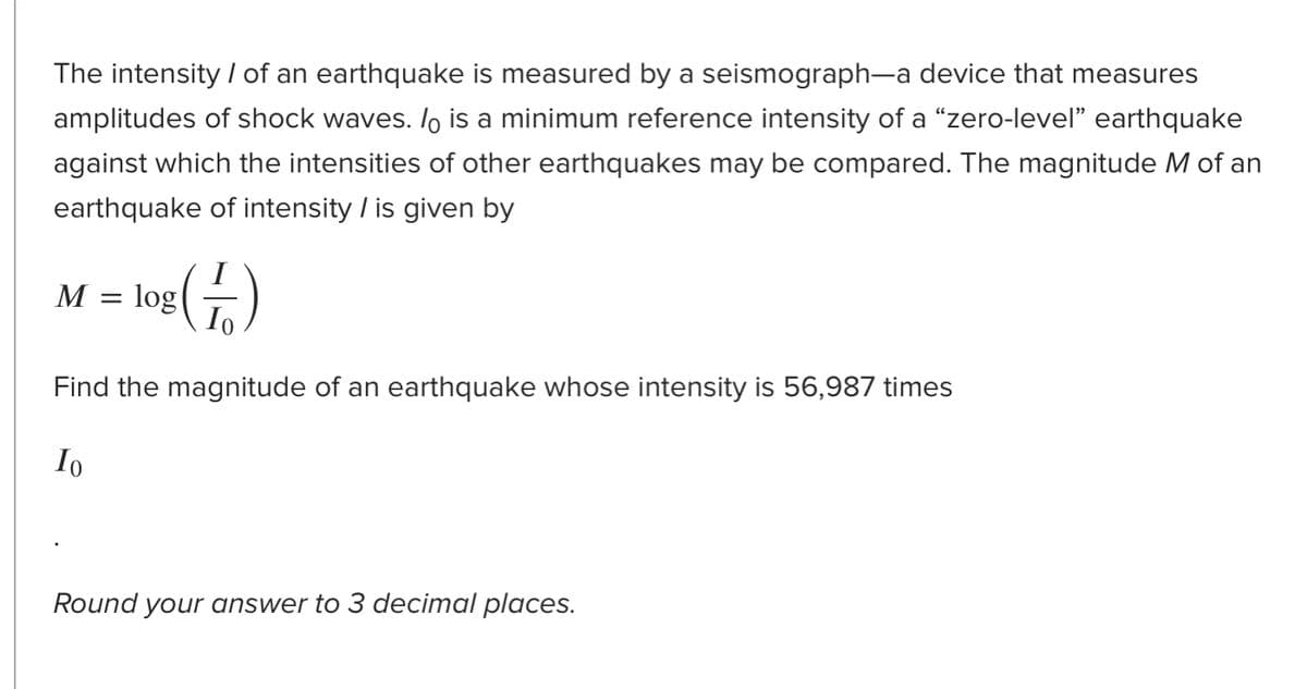 The intensity / of an earthquake is measured by a seismograph-a device that measures
amplitudes of shock waves. /o is a minimum reference intensity of a "zero-level" earthquake
against which the intensities of other earthquakes may be compared. The magnitude M of an
earthquake of intensity / is given by
M = log()
Io
Find the magnitude of an earthquake whose intensity is 56,987 times
Io
Round your answer to 3 decimal places.
