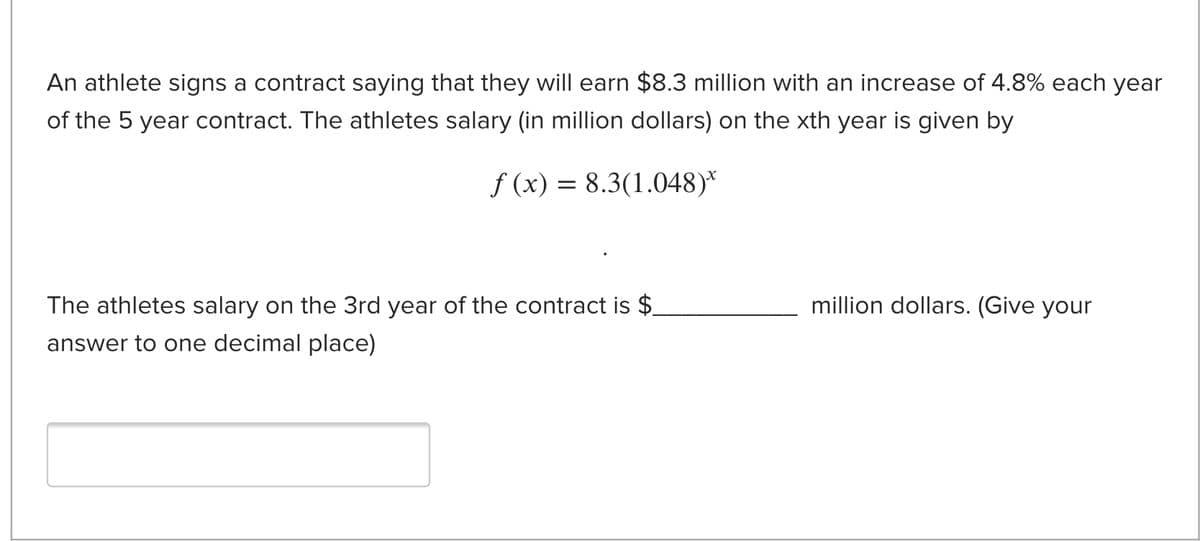 An athlete signs a contract saying that they will earn $8.3 million with an increase of 4.8% each year
of the 5 year contract. The athletes salary (in million dollars) on the xth year is given by
f (x) = 8.3(1.048)*
The athletes salary on the 3rd year of the contract is $
million dollars. (Give your
answer to one decimal place)
