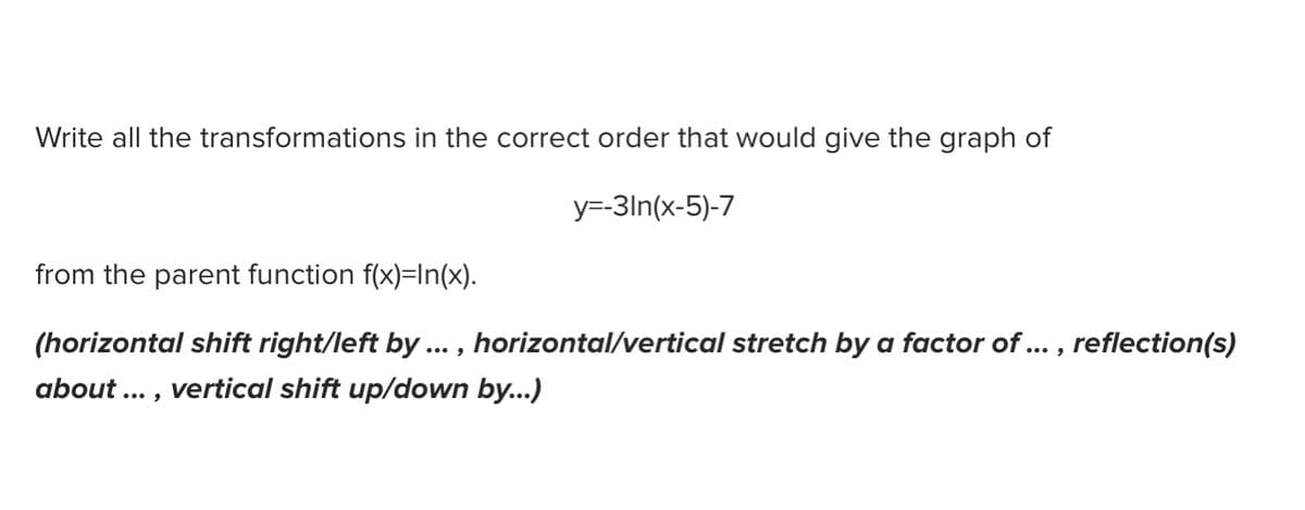 Write all the transformations in the correct order that would give the graph of
y=-3ln(x-5)-7
from the parent function f(x)=In(x).
(horizontal shift right/left by ... , horizontal/vertical stretch by a factor of... , reflection(s)
about ... , vertical shift up/down by...)
