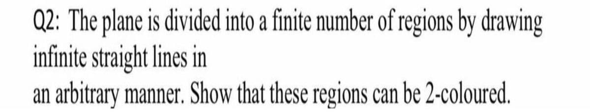 Q2: The plane is divided into a finite number of regions by drawing
infinite straight lines in
an arbitrary manner. Show that these regions can be 2-coloured.
