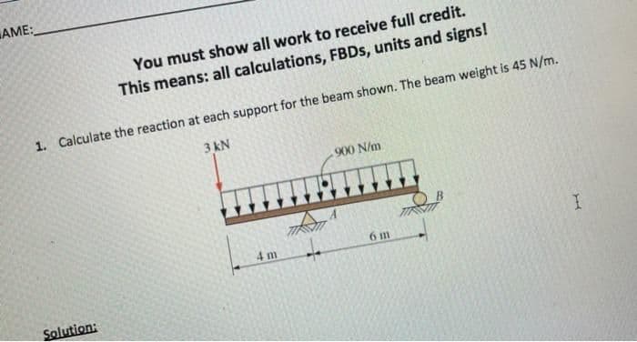 AME:
You must show all work to receive full credit.
This means: all calculations, FBDS, units and signs!
1. Calculate the reaction at each support for the beam shown. The beam weight is 45 N/m.
3 kN
900 N/m
4 m
6 m
Solution:
