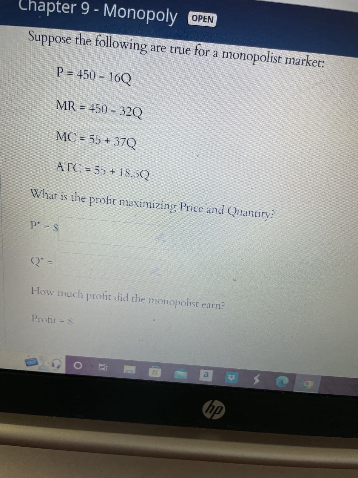 Chapter 9 - Monopoly OPEN
Suppose the following are true for a monopolist market:
P = 450 - 16Q
MR = 450-32Q
MC = 55+ 37Q
ATC=55+ 18.5Q
What is the profit maximizing Price and Quantity?
Q* =
P = S
How much profit did the monopolist earn?
Profit = S
O E
a
hp
*
a