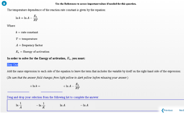 Use the References to access inmportant values if needed for this question.
The temperature dependence of the reaction rate constant is given by the equation:
E,
Ink = In A -
RT
Where:
k= rate constant
T = temperature
A = frequency factor
E, = Energy of activation
In order to solve for the Energy of activation, E.. you must:
Step One
Add the same expression to each side of the equation to leave the term that includes the variable by itself on the right-hand side of the expression:
(Be sure that the answer field changes fromn light yellow to dark yellow before releasing your answer.)
E,
+ Ink-
+ In A -
RT
Drag and drop your selection from the following list to complete the answer:
In
- In
In A
- In A
Previous
Next
