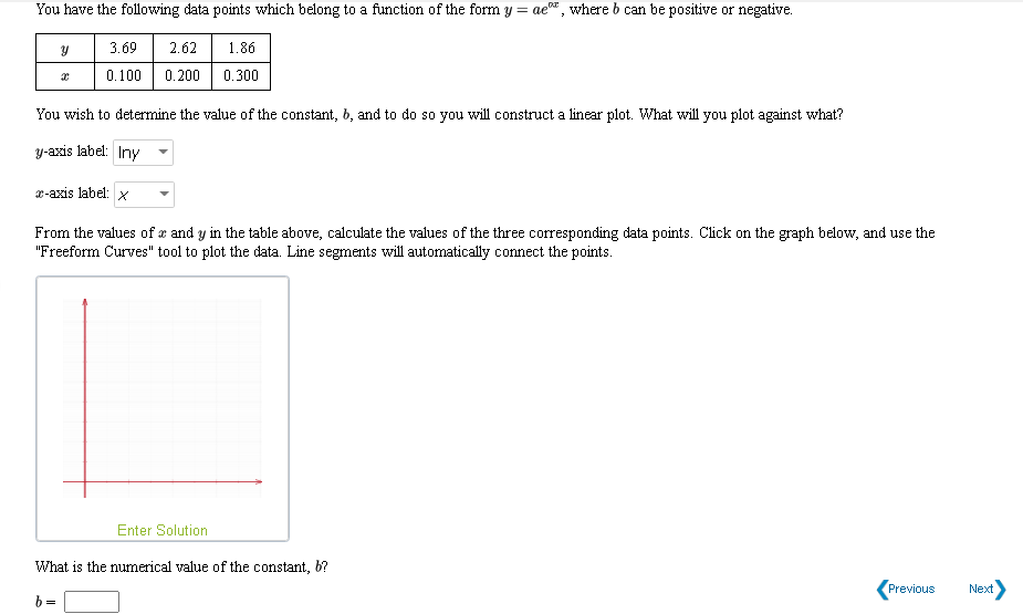 You have the following data points which belong to a function of the form y = ae, where b can be positive or negative.
3.69
2.62
1.86
0.100
0.200
0.300
You wish to determine the value of the constant, 6, and to do so you will construct a linear plot. What will you plot against what?
y-axis label: Iny
r-axis label: x
From the values of æ and y in the table above, calculate the values of the three corresponding data points. Click on the graph below, and use the
"Freeform Curves" tool to plot the data. Line segments will automatically connect the points.
Enter Solution
What is the numerical value of the constant, 6?
Previous
Next
