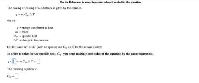 Use the References to access important values if needed for this quertion.
The heating or cooling of a substance is given by the equation:
9-m Cp AT
Where
9- energy transferred as heat.
m -mass
C, - specific heat
AT - change in temperature
NOTE: Write AT as dT (with no spaces) and Cp as C for the answers below.
In order to solve for the specific heat, Cp, you must multiply both sides of the equation by the same expression:
The resulting equation is:
