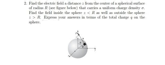 2. Find the electric field a distance z from the center of a spherical surface
of radius R (see figure below) that carries a uniform charge density .
Find the field inside the sphere < R as well as outside the sphere
2 > R. Express your answers in terms of the total charge q on the
sphere.