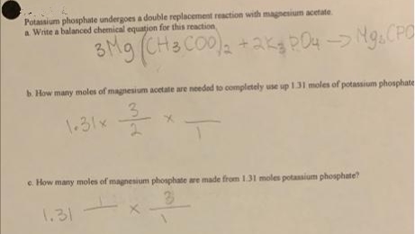 Potassium phosphate undergoes a double replacement reaction with magnesium acetate.
a Write a balanced chemical equation for this reaction
3Mg (CH3 CO0)a +ak PO4 > Mg, CPO
b. How many moles of magnesium acetate are needed to completely use up 131 moles of potassium phosphate
3.
1.31x
e. How many moles of magnesium phosphate are made from 131 moles potassium phosphate?
1.31
