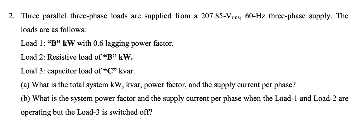 2. Three parallel three-phase loads are supplied from a 207.85-Vrms, 60-Hz three-phase supply. The
loads are as follows:
Load 1: "B" kW with 0.6 lagging power factor.
Load 2: Resistive load of "B" kW.
Load 3: capacitor load of "C" kvar.
(a) What is the total system kW, kvar, power factor, and the supply current per phase?
(b) What is the system power factor and the supply current per phase when the Load-1 and Load-2 are
operating but the Load-3 is switched off?
