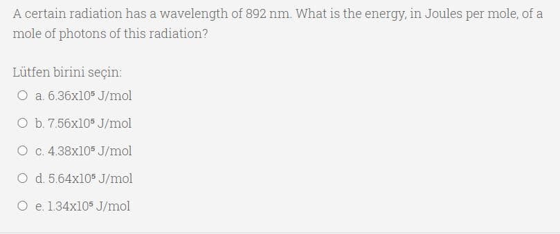 A certain radiation has a wavelength of 892 nm. What is the energy, in Joules per mole, of a
mole of photons of this radiation?
Lütfen birini seçin:
O a. 6.36x10$ J/mol
O b. 7.56x105 J/mol
O c. 4.38x105 J/mol
O d. 5.64x105 J/mol
O e. 1.34x105 J/mol
