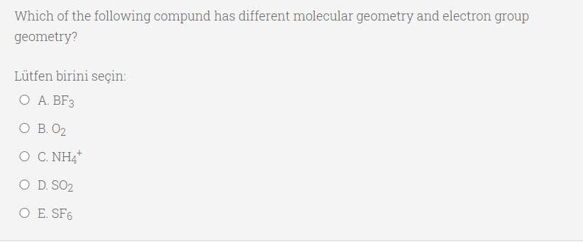 Which of the following compund has different molecular geometry and electron group
geometry?
Lütfen birini seçin:
O A. BF3
O B. O2
O C. NH4
O D. SO2
O E. SF6
