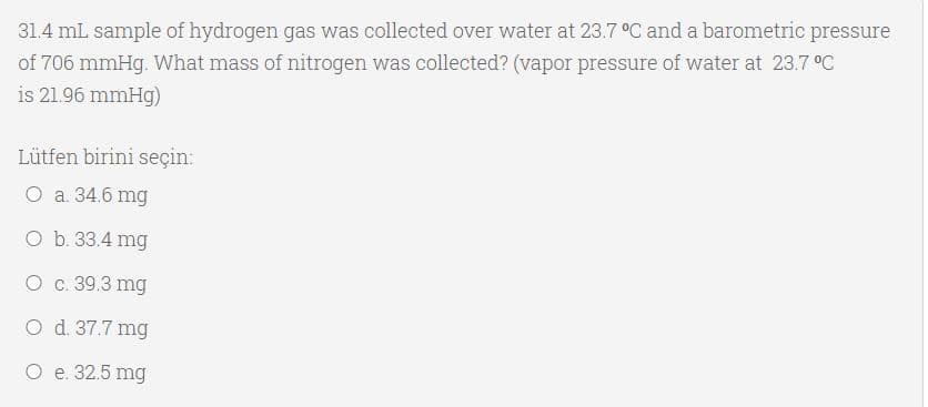 31.4 mL sample of hydrogen gas was collected over water at 23.7 °C and a barometric pressure
of 706 mmHg. What mass of nitrogen was collected? (vapor pressure of water at 23.7 °C
is 21.96 mmHg)
Lütfen birini seçin:
O a. 34.6 mg
O b. 33.4 mg
O c. 39.3 mg
O d. 37.7 mg
O e. 32.5 mg
