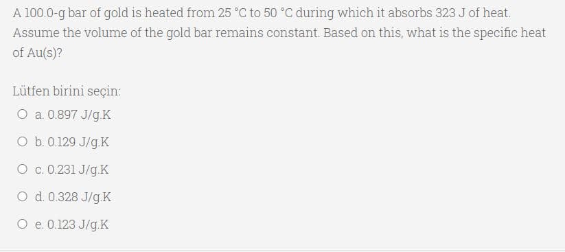 A 100.0-g bar of gold is heated from 25 °C to 50 °C during which it absorbs 323 J of heat.
Assume the volume of the gold bar remains constant. Based on this, what is the specific heat
of Au(s)?
Lütfen birini seçin:
O a. 0.897 J/g.K
O b. 0.129 J/g.K
O c. 0.231 J/g.K
O d. 0.328 J/g.K
O e. 0.123 J/g.K
