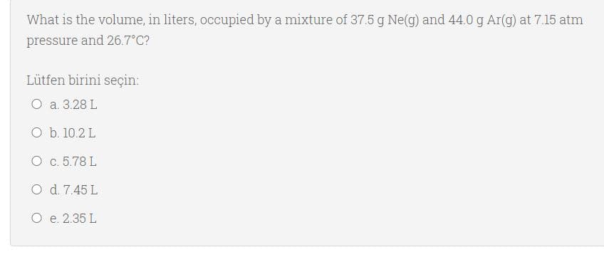 What is the volume, in liters, occupied by a mixture of 37.5 g Ne(g) and 44.0 g Ar(g) at 7.15 atm
pressure and 26.7°C?
Lütfen birini seçin:
O a. 3.28 L
O b. 10.2 L
O c. 5.78 L
O d. 7.45 L
O e. 2.35 L
