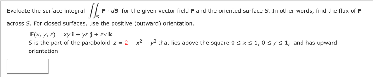 Evaluate the surface integral
F• dS for the given vector field F and the oriented surface S. In other words, find the flux of F
across S. For closed surfaces, use the positive (outward) orientation.
F(x, y, z) = xyi + yz j + zx k
S is the part of the paraboloid z = 2 – x2 - y2 that lies above the square 0 < x < 1, 0 < y< 1, and has upward
orientation
