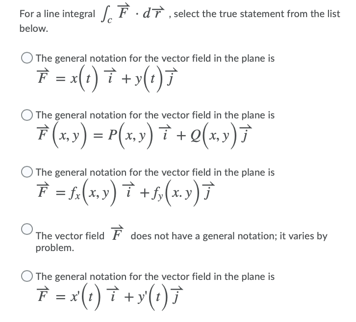 For a line integral F ·dT , select the true statement from the list
below.
The general notation for the vector field in the plane is
È = x(t ) † + >(:)7
The general notation for the vector field in the plane is
F (x,») = P(x,y) † + Q(x,) 7
The general notation for the vector field in the plane is
F = f.(x,y) † +5,(x.y)7
The vector field F does not have a general notation; it varies by
problem.
The general notation for the vector field in the plane is
7 = (1) † +y(;)7
+ y'
