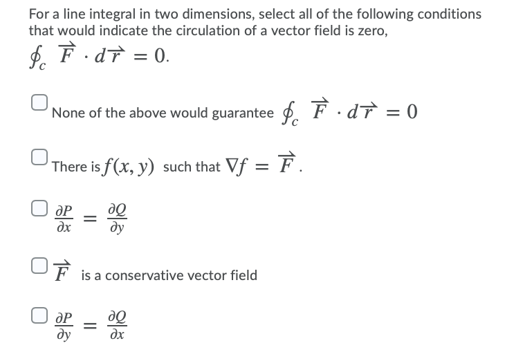 For a line integral in two dimensions, select all of the following conditions
that would indicate the circulation of a vector field is zero,
$. F . dT = 0.
None of the above would guarantee p.
F·dT = 0
There is f(x, y) such that Vf = F.
dP
dx
ду
OF
is a conservative vector field
dP
ду
dx
