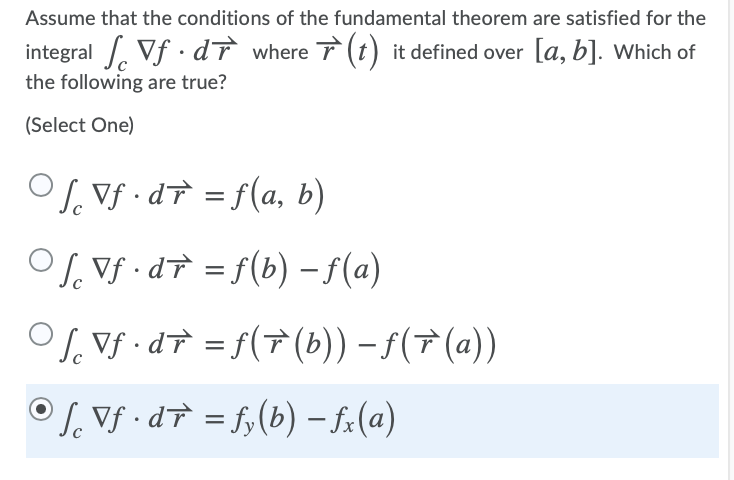 Assume that the conditions of the fundamental theorem are satisfied for the
integral Vf · dĩ where 7(t) it defined over [a, b]. Which of
the following are true?
(Select One)
OS. Vf · dT = f(a, b)
%3D
S. Vf •dT = f(b) – f(a)
O, Vf · dT = f(†(b)) – f(7(a))
%3D
OS. Vf · dT = f,(b) – f.(a)
