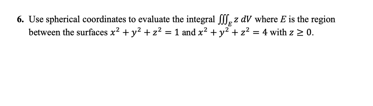 6. Use spherical coordinates to evaluate the integral fff, z dV where E is the region
between the surfaces x? + y2 +z?
E
= 1 and x² + y² + z? = 4 with z > 0.
