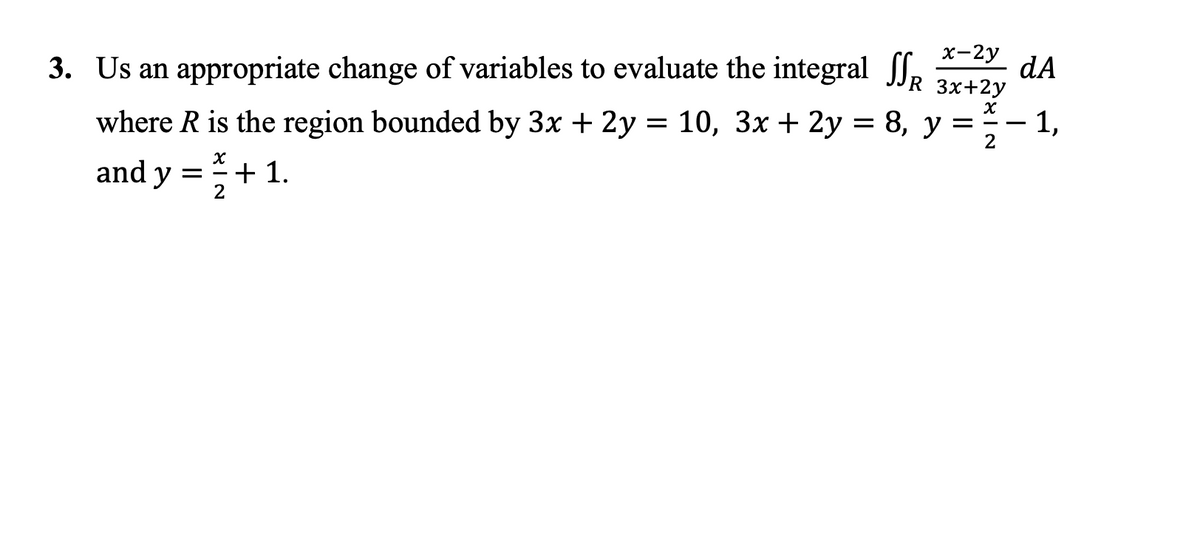 3. Us an appropriate change of variables to evaluate the integral f,
х-2у
dA
R 3x+2y
where R is the region bounded by 3x + 2y = 10, 3x + 2y = 8, y =
1,
2
-
and y =+ 1.
2
