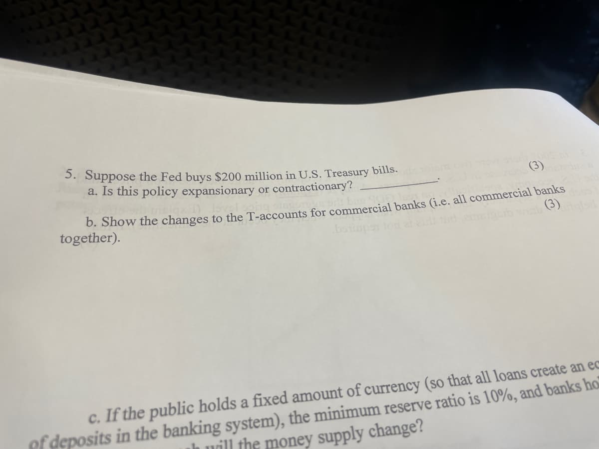 3. Suppose the Fed buys $200 million in U.S. Treasury bills.
a. Is this policy expansionary or contractionary?
(3)
0. Show the changes to the T-accounts for commercial banks (i.e, all commercial banks
together).
(3)
c. If the public holds a fixed amount of currency (so that all loans create an ec
of deposits in the banking system), the minimum reserve ratio is 10%, and banks ho
h uäll the money supply change?
