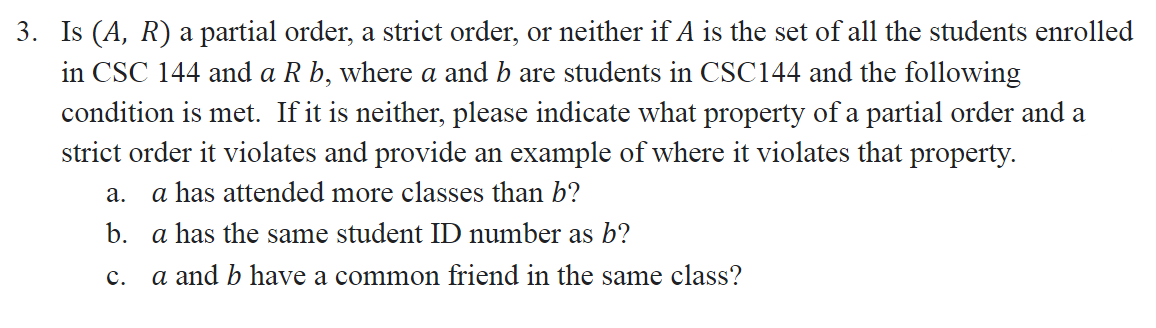 3. Is (A, R) a partial order, a strict order, or neither if A is the set of all the students enrolled
in CSC 144 and a R b, where a and b are students in CSC144 and the following
condition is met. If it is neither, please indicate what property of a partial order and a
strict order it violates and provide an example of where it violates that property.
а.
a has attended more classes than b?
b. a has the same student ID number as b?
с.
a and b have a common friend in the same class?
