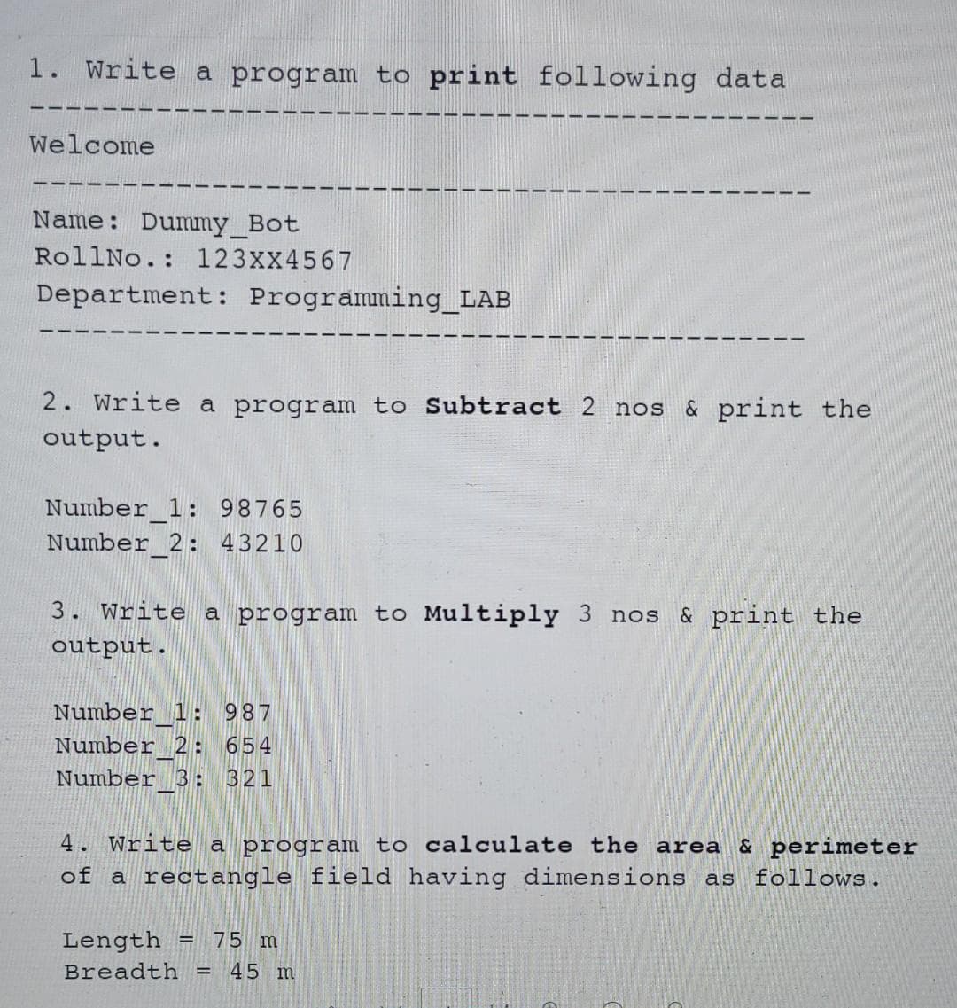 1. Write a program to print following data
Welcome
Name: Dummy_Bot
RollNo.: 123XX4567
Department: Programming_LAB
2. Write
a program to Subtract 2 nos & print the
output.
Number_1: 98765
Number 2: 43210
3. Write a program to Multiply 3 nos & print the
output.
Number 1: 987
Number 2: 654
Number 3: 321
4. Write a program to calculate the area & perimeter
of a rectangle field having dimensions as follows.
Length
75 m
Breadth =
45 m
