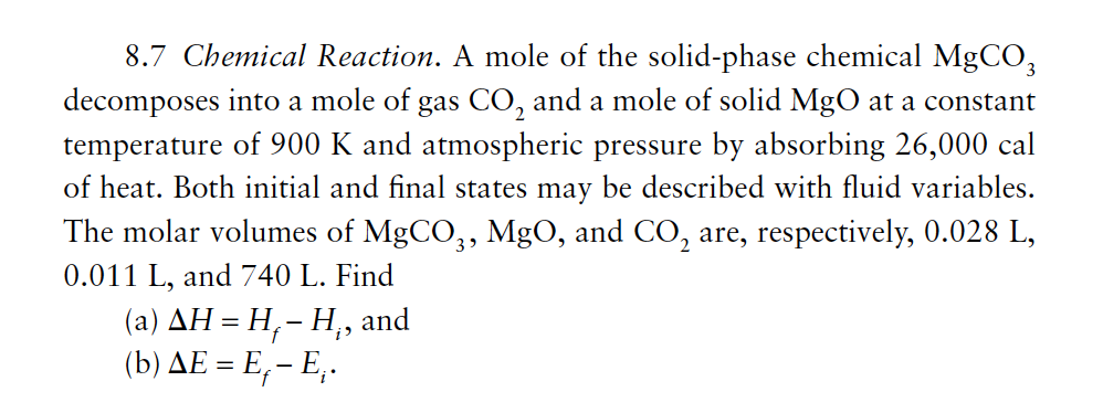 8.7 Chemical Reaction. A mole of the solid-phase chemical MgCO,
decomposes into a mole of gas CO, and a mole of solid MgO at a constant
temperature of 900 K and atmospheric pressure by absorbing 26,000 cal
of heat. Both initial and final states may be described with fluid variables.
The molar volumes of MgCO,, MgO, and CO, are, respectively, 0.028 L,
0.011 L, and 740 L. Find
( a) ΔΗ-Η, -Η,
( b) ΔΕ Ε, - .
and

